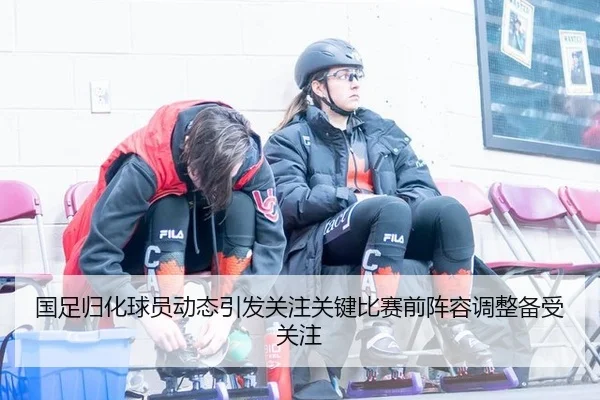 国足归化球员动态引发关注关键比赛前阵容调整备受关注