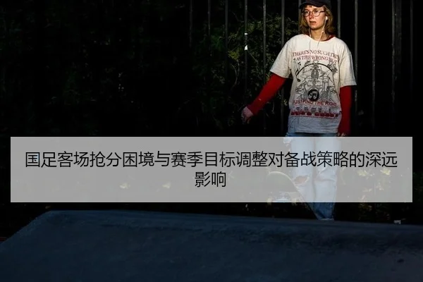 国足客场抢分困境与赛季目标调整对备战策略的深远影响