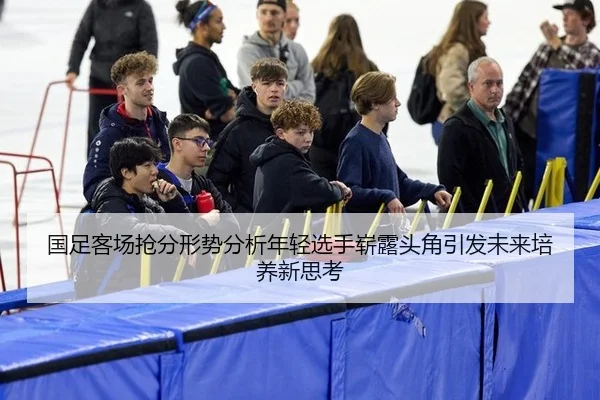 国足客场抢分形势分析年轻选手崭露头角引发未来培养新思考